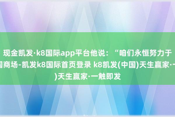 現金凱發·k8國際app平臺他說：“咱們永恒努力于勞動中國商場-凱發k8國際首頁登錄 k8凱發(中國)天生贏家·一觸即發