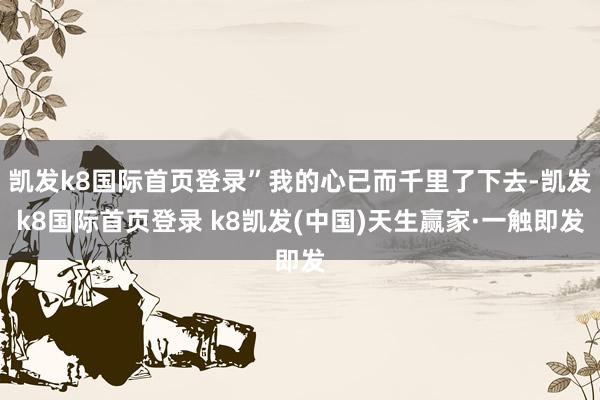 凱發(fā)k8國(guó)際首頁(yè)登錄”我的心已而千里了下去-凱發(fā)k8國(guó)際首頁(yè)登錄 k8凱發(fā)(中國(guó))天生贏家·一觸即發(fā)