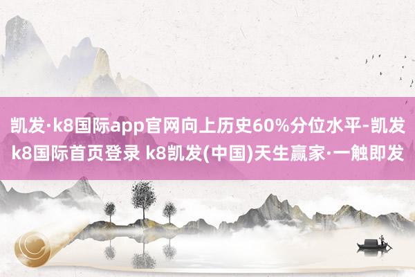 凱發(fā)·k8國際app官網(wǎng)向上歷史60%分位水平-凱發(fā)k8國際首頁登錄 k8凱發(fā)(中國)天生贏家·一觸即發(fā)