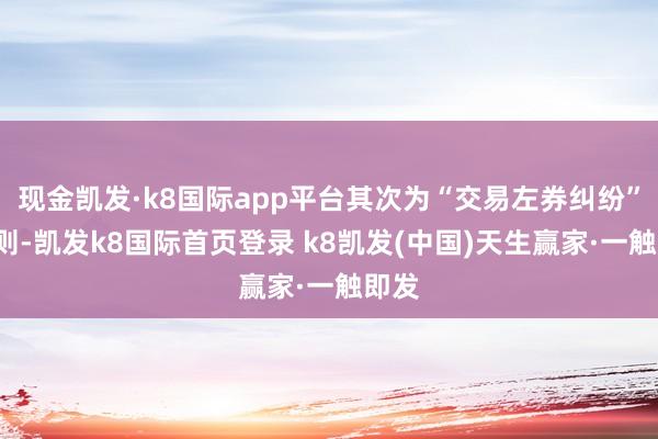 現金凱發·k8國際app平臺其次為“交易左券糾紛”有5則-凱發k8國際首頁登錄 k8凱發(中國)天生贏家·一觸即發