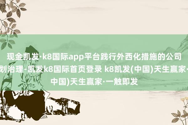 現金凱發·k8國際app平臺踐行外西化措施的公司處罰與規劃治理-凱發k8國際首頁登錄 k8凱發(中國)天生贏家·一觸即發